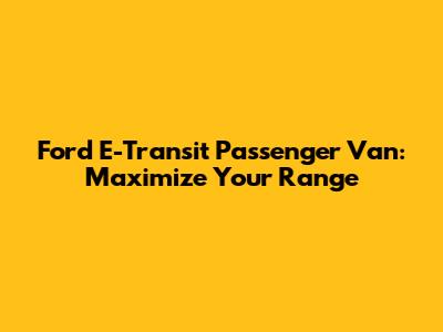 Ford E-Transit Passenger Van: Maximize Your Range
