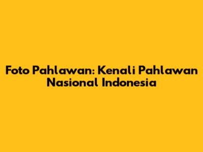 Foto Pahlawan: Kenali Pahlawan Nasional Indonesia