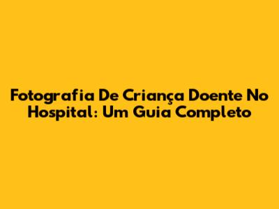 Fotografia De Criança Doente No Hospital: Um Guia Completo