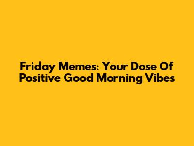 Friday Memes: Your Dose Of Positive Good Morning Vibes