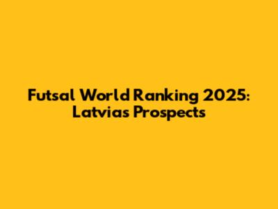 Futsal World Ranking 2025: Latvia's Prospects