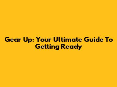 Gear Up: Your Ultimate Guide To Getting Ready