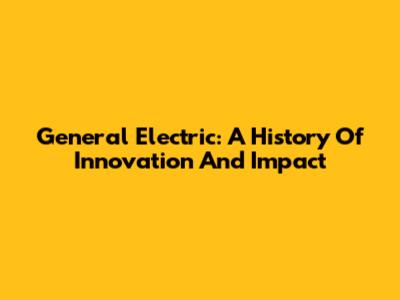 General Electric: A History Of Innovation And Impact