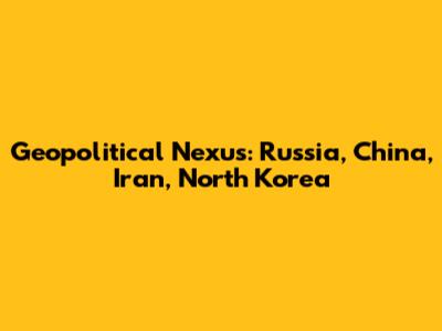 Geopolitical Nexus: Russia, China, Iran, North Korea