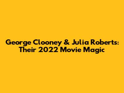 George Clooney & Julia Roberts: Their 2022 Movie Magic