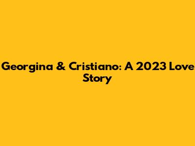 Georgina & Cristiano: A 2023 Love Story