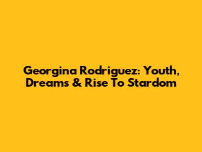 Georgina Rodriguez: Youth, Dreams & Rise To Stardom