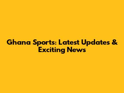 Ghana Sports: Latest Updates & Exciting News