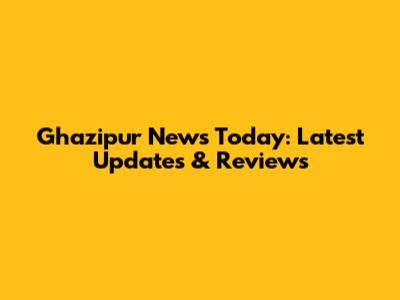 Ghazipur News Today: Latest Updates & Reviews