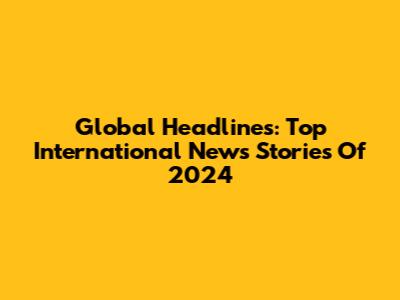 Global Headlines: Top International News Stories Of 2024