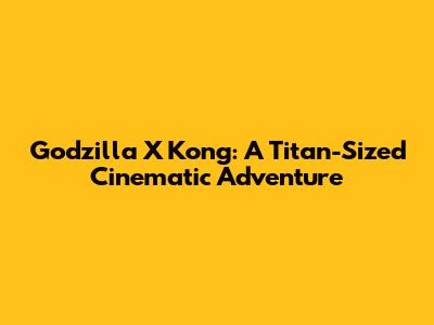 Godzilla X Kong: A Titan-Sized Cinematic Adventure