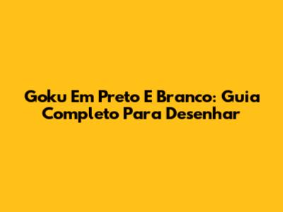 Goku Em Preto E Branco: Guia Completo Para Desenhar