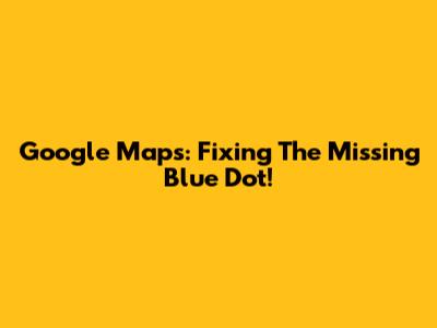 Google Maps: Fixing The Missing Blue Dot!