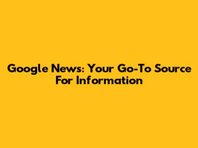Google News: Your Go-To Source For Information