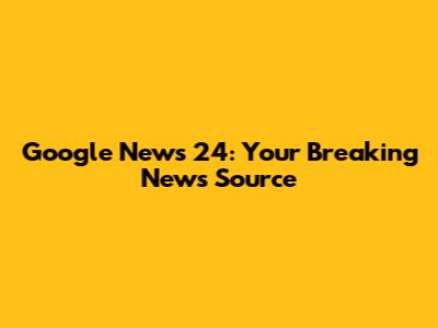 Google News 24: Your Breaking News Source