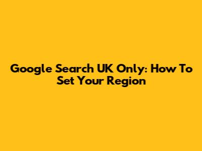 Google Search UK Only: How To Set Your Region