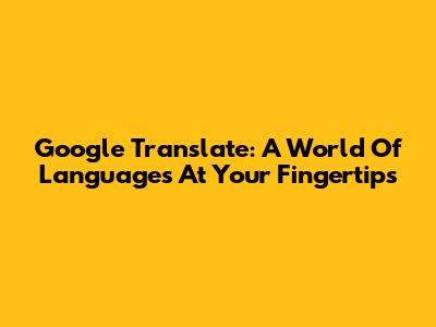 Google Translate: A World Of Languages At Your Fingertips
