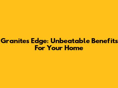 Granite's Edge: Unbeatable Benefits For Your Home