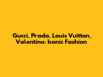 Gucci, Prada, Louis Vuitton, Valentino: Iconic Fashion