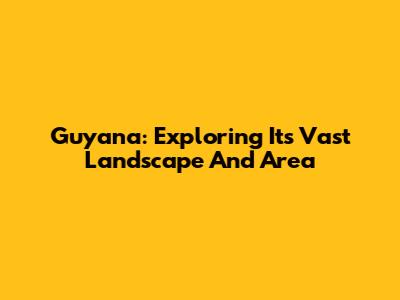 Guyana: Exploring Its Vast Landscape And Area