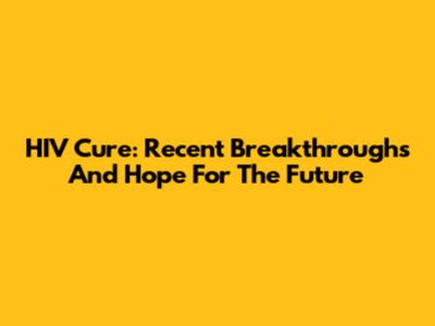 HIV Cure: Recent Breakthroughs And Hope For The Future