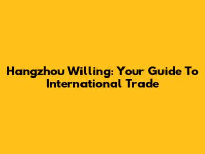 Hangzhou Willing: Your Guide To International Trade