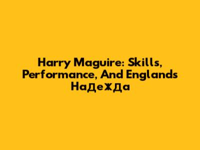 Harry Maguire: Skills, Performance, And England's Надежда