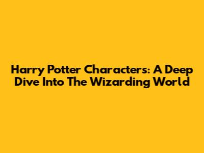 Harry Potter Characters: A Deep Dive Into The Wizarding World