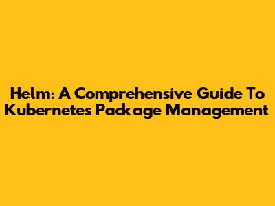 Helm: A Comprehensive Guide To Kubernetes Package Management