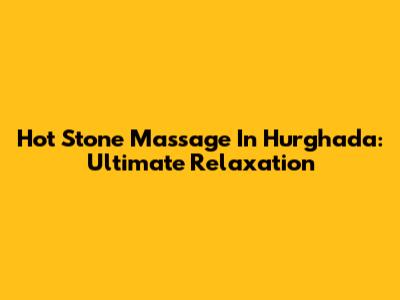 Hot Stone Massage In Hurghada: Ultimate Relaxation