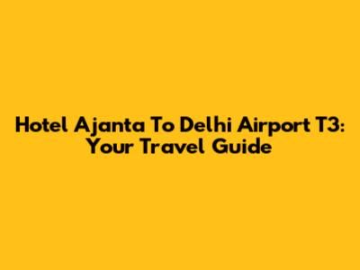 Hotel Ajanta To Delhi Airport T3: Your Travel Guide
