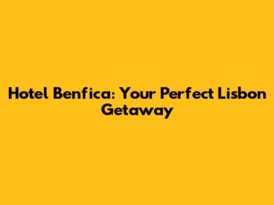 Hotel Benfica: Your Perfect Lisbon Getaway