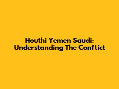 Houthi Yemen Saudi: Understanding The Conflict