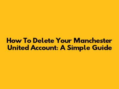 How To Delete Your Manchester United Account: A Simple Guide