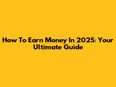 How To Earn Money In 2025: Your Ultimate Guide