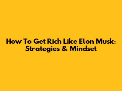 How To Get Rich Like Elon Musk: Strategies & Mindset