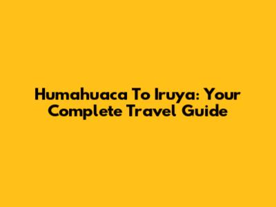 Humahuaca To Iruya: Your Complete Travel Guide