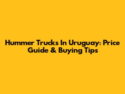 Hummer Trucks In Uruguay: Price Guide & Buying Tips