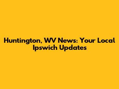 Huntington, WV News: Your Local Ipswich Updates