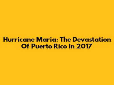 Hurricane Maria: The Devastation Of Puerto Rico In 2017