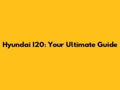 Hyundai I20: Your Ultimate Guide