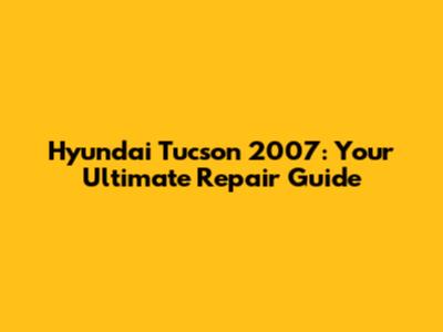 Hyundai Tucson 2007: Your Ultimate Repair Guide
