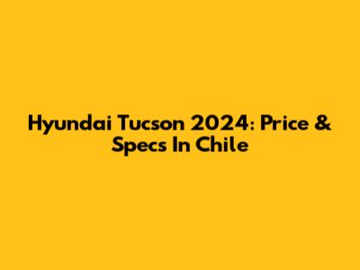 Hyundai Tucson 2024: Price & Specs In Chile
