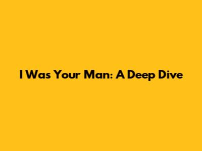 I Was Your Man: A Deep Dive
