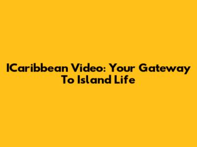 ICaribbean Video: Your Gateway To Island Life