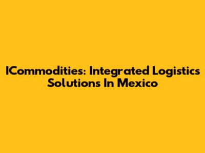 ICommodities: Integrated Logistics Solutions In Mexico