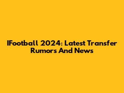 IFootball 2024: Latest Transfer Rumors And News
