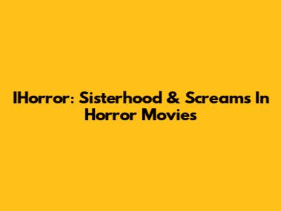 IHorror: Sisterhood & Screams In Horror Movies