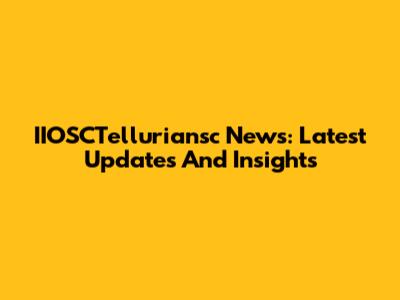 IIOSCTelluriansc News: Latest Updates And Insights