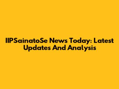 IIPSainatoSe News Today: Latest Updates And Analysis